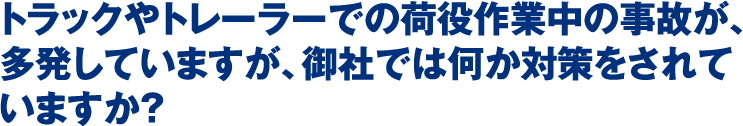 トラックやトレーラーでの荷役作業中の事故が、多発していますが、御社では何か対策をされていますか？