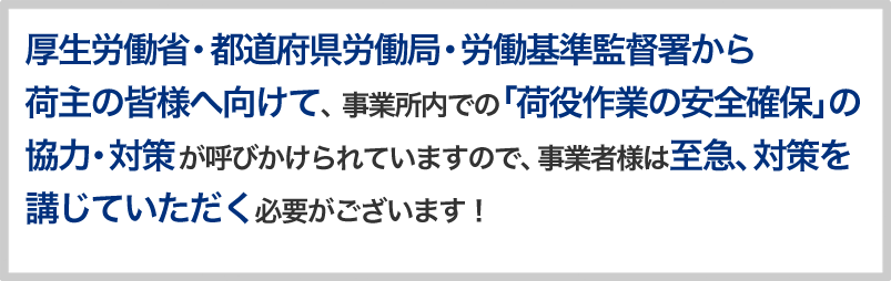 厚生労働省・都道府県労働局・労働基準監督署から荷主の皆様へ向けて、 事業所内での「荷役作業の安全確保」の協力・対策が呼びかけられていますので、事業者様は至急、対策を講じていただく必要がございます!