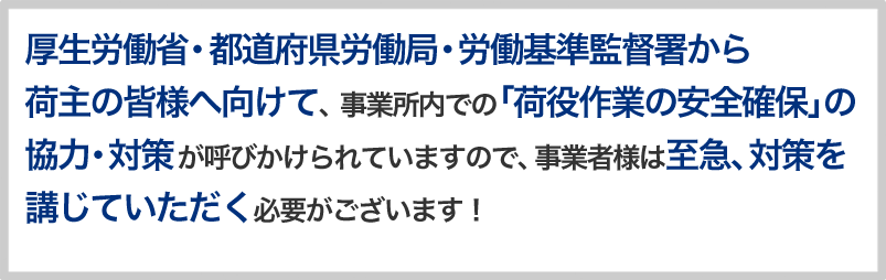 厚生労働省・都道府県労働局・労働基準監督署から荷主の皆様へ向けて、 事業所内での「荷役作業の安全確保」の協力・対策が呼びかけられていますので、事業者様は至急、対策を講じていただく必要がございます！