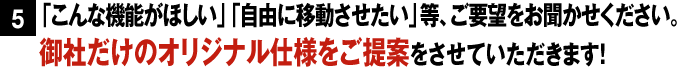 「こんな機能がほしい」「自由に移動させたい」等、ご要望をお聞かせください。御社だけのオリジナル仕様をご提案をさせていただきます！
