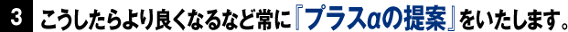 こうしたらより良くなるなど常に『プラスαの提案』をいたします。