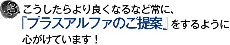 3.こうしたらより良くなるなど常に、『プラスアルファのご提案』をするように心がけています！