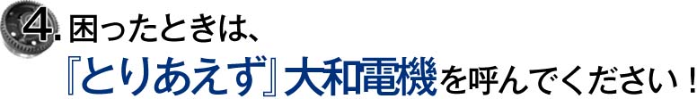 4.困ったときは、『とりあえず』大和電機を呼んでください！